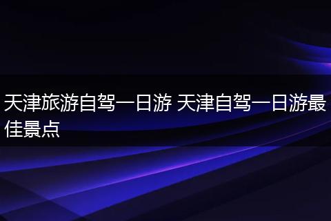 天津旅游自驾一日游 天津自驾一日游最佳景点