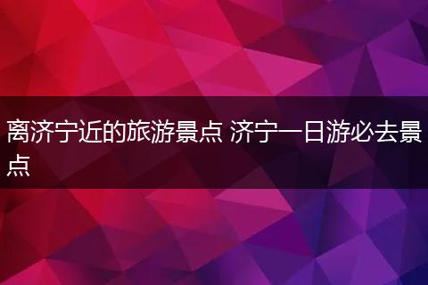 离济宁近的旅游景点 济宁一日游必去景点