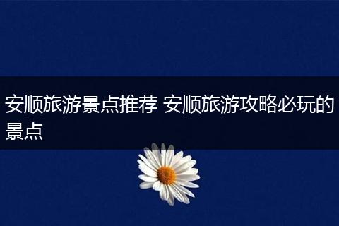 安顺旅游景点推荐 安顺旅游攻略必玩的景点