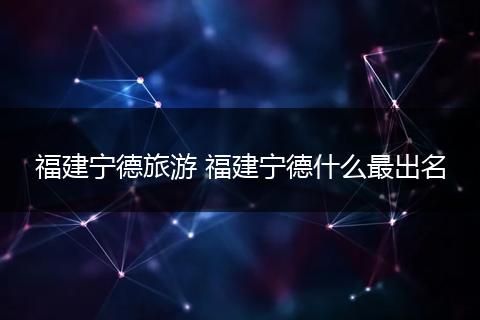 福建宁德旅游 福建宁德什么最出名