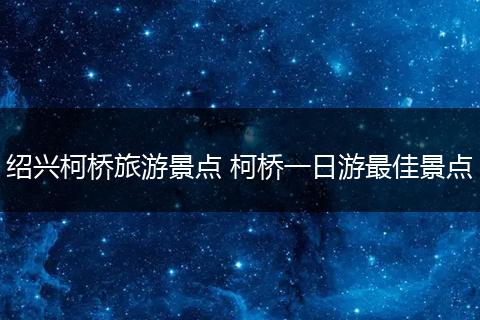 绍兴柯桥旅游景点 柯桥一日游最佳景点