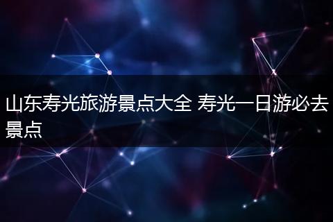山东寿光旅游景点大全 寿光一日游必去景点
