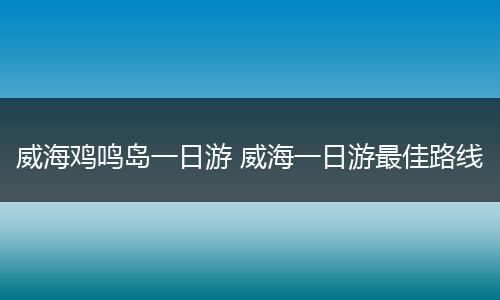 威海鸡鸣岛一日游 威海一日游最佳路线