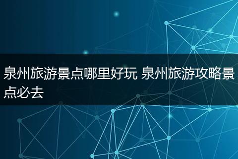 泉州旅游景点哪里好玩 泉州旅游攻略景点必去