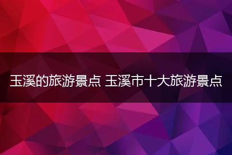 玉溪的旅游景点 玉溪市十大旅游景点