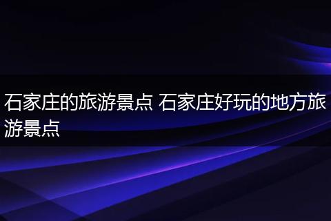 石家庄的旅游景点 石家庄好玩的地方旅游景点