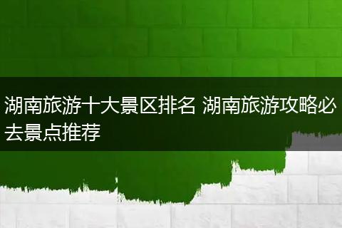 湖南旅游十大景区排名 湖南旅游攻略必去景点推荐