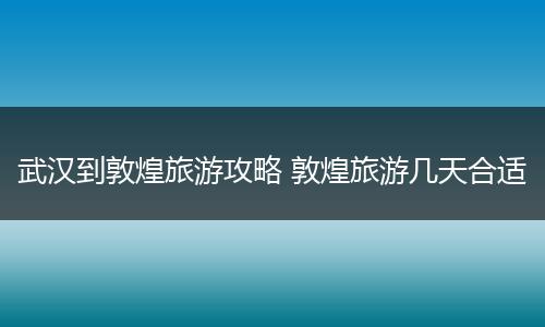 武汉到敦煌旅游攻略 敦煌旅游几天合适