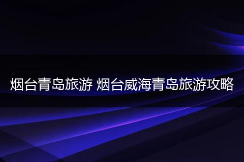 烟台青岛旅游 烟台威海青岛旅游攻略
