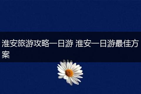 淮安旅游攻略一日游 淮安一日游最佳方案
