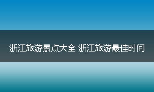 浙江旅游景点大全 浙江旅游最佳时间