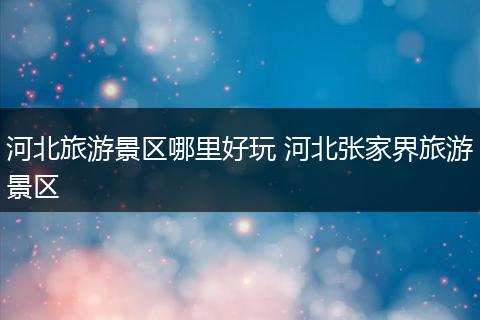 河北旅游景区哪里好玩 河北张家界旅游景区