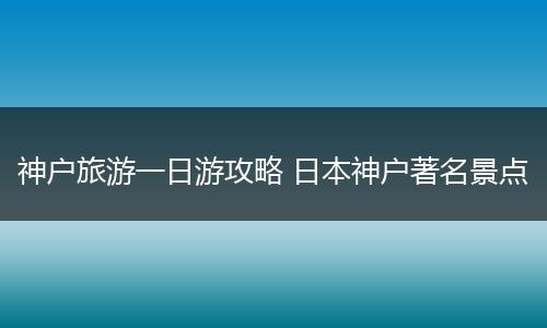 神户旅游一日游攻略 日本神户著名景点