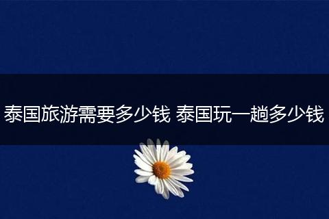 泰国旅游需要多少钱 泰国玩一趟多少钱
