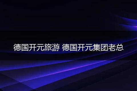 德国开元旅游 德国开元集团老总