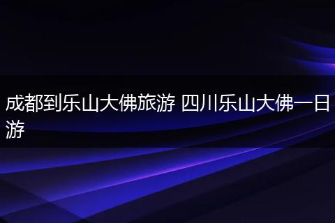 成都到乐山大佛旅游 四川乐山大佛一日游