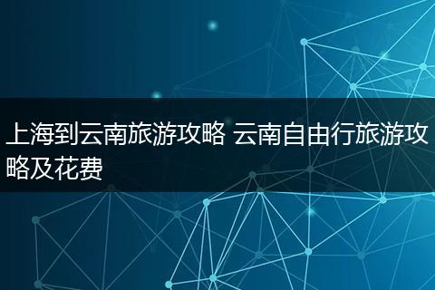 上海到云南旅游攻略 云南自由行旅游攻略及花费