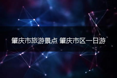 肇庆市旅游景点 肇庆市区一日游