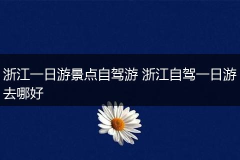 浙江一日游景点自驾游 浙江自驾一日游去哪好