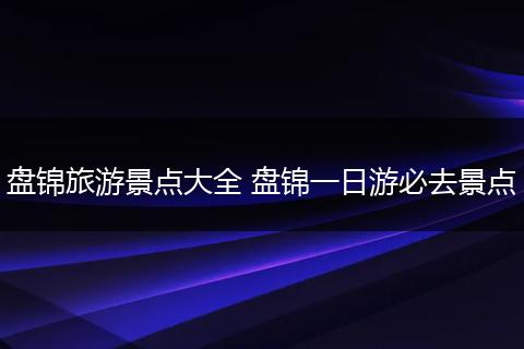 盘锦旅游景点大全 盘锦一日游必去景点