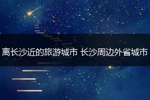 离长沙近的旅游城市 长沙周边外省城市