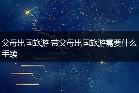 父母出国旅游 带父母出国旅游需要什么手续