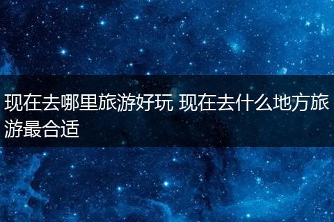 现在去哪里旅游好玩 现在去什么地方旅游最合适