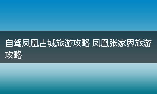 自驾凤凰古城旅游攻略 凤凰张家界旅游攻略