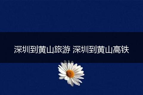 深圳到黄山旅游 深圳到黄山高铁
