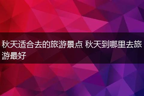 秋天适合去的旅游景点 秋天到哪里去旅游最好