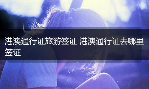 港澳通行证旅游签证 港澳通行证去哪里签证