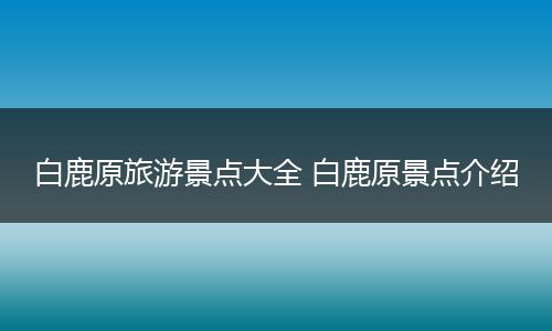 白鹿原旅游景点大全 白鹿原景点介绍