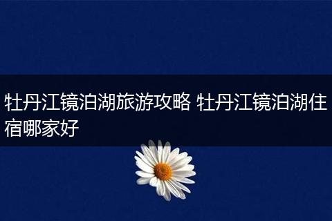 牡丹江镜泊湖旅游攻略 牡丹江镜泊湖住宿哪家好
