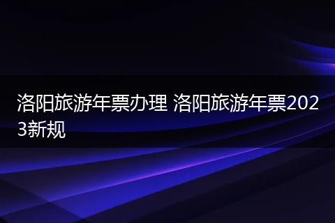 洛阳旅游年票办理 洛阳旅游年票2023新规