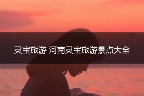 灵宝旅游 河南灵宝旅游景点大全