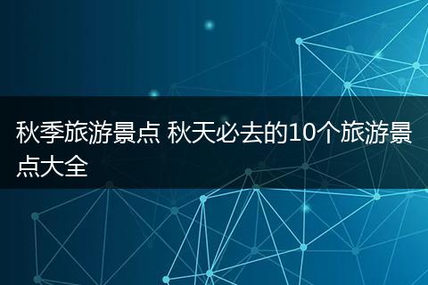 秋季旅游景点 秋天必去的10个旅游景点大全