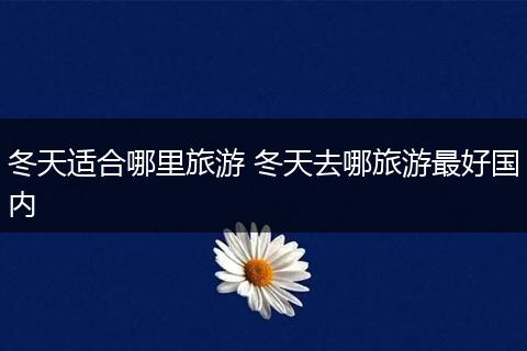 冬天适合哪里旅游 冬天去哪旅游最好国内