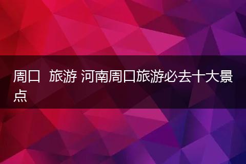 周口  旅游 河南周口旅游必去十大景点