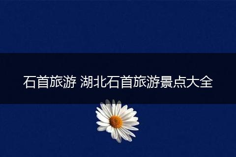 石首旅游 湖北石首旅游景点大全