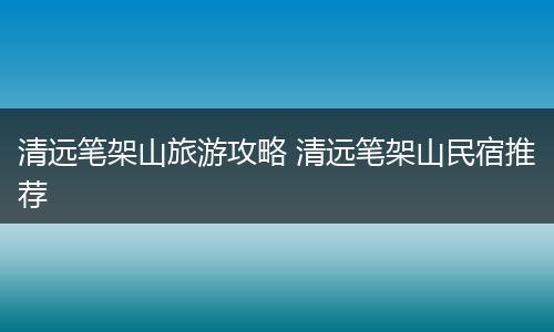 清远笔架山旅游攻略 清远笔架山民宿推荐