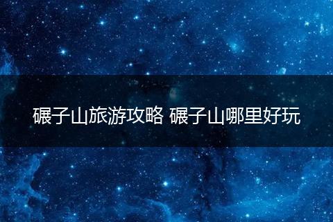 碾子山旅游攻略 碾子山哪里好玩