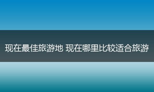 现在最佳旅游地 现在哪里比较适合旅游