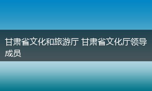 甘肃省文化和旅游厅 甘肃省文化厅领导成员