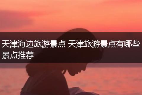 天津海边旅游景点 天津旅游景点有哪些景点推荐