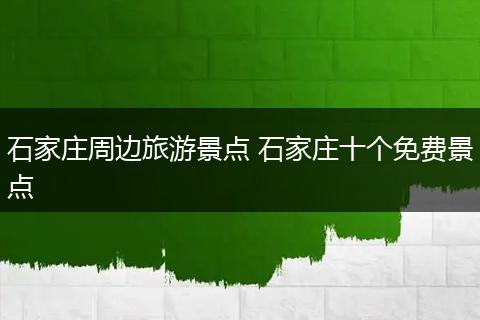 石家庄周边旅游景点 石家庄十个免费景点