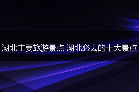 湖北主要旅游景点 湖北必去的十大景点