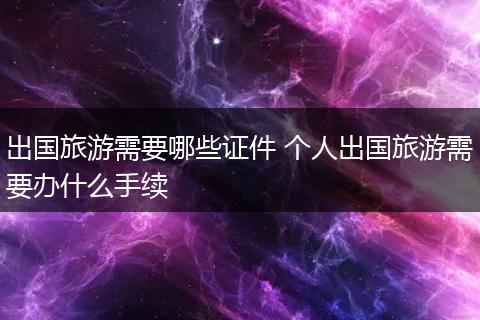 出国旅游需要哪些证件 个人出国旅游需要办什么手续