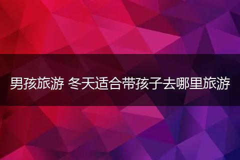 男孩旅游 冬天适合带孩子去哪里旅游