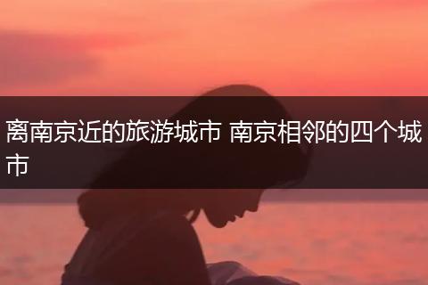 离南京近的旅游城市 南京相邻的四个城市