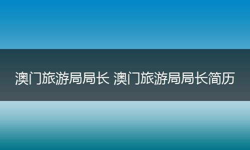 澳门旅游局局长 澳门旅游局局长简历